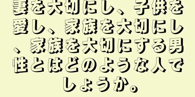 妻を大切にし、子供を愛し、家族を大切にし、家族を大切にする男性とはどのような人でしょうか。