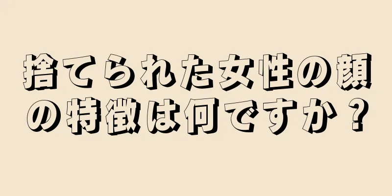 捨てられた女性の顔の特徴は何ですか？