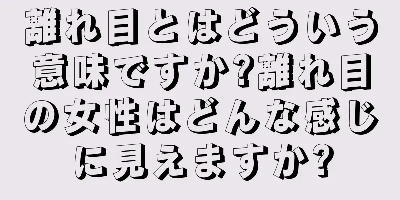 離れ目とはどういう意味ですか?離れ目の女性はどんな感じに見えますか?