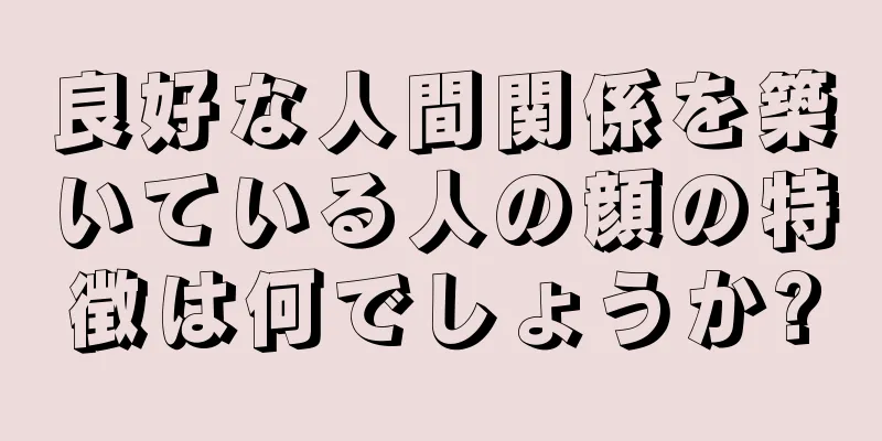 良好な人間関係を築いている人の顔の特徴は何でしょうか?