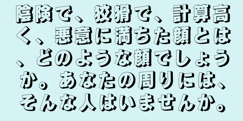 陰険で、狡猾で、計算高く、悪意に満ちた顔とは、どのような顔でしょうか。あなたの周りには、そんな人はいませんか。