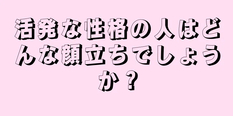 活発な性格の人はどんな顔立ちでしょうか？