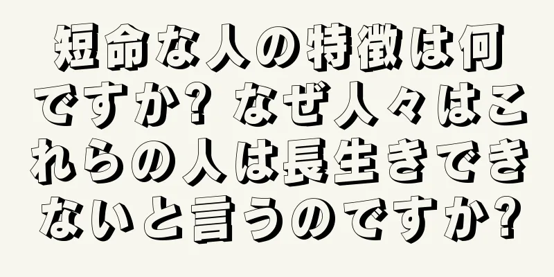 短命な人の特徴は何ですか? なぜ人々はこれらの人は長生きできないと言うのですか?