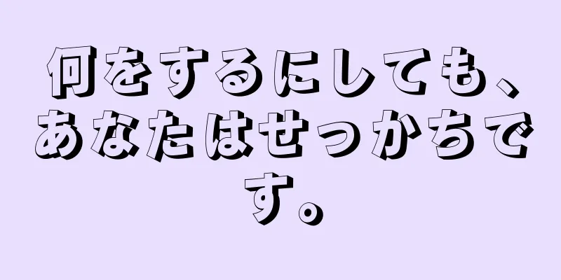 何をするにしても、あなたはせっかちです。