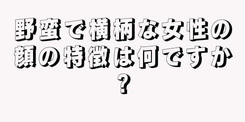 野蛮で横柄な女性の顔の特徴は何ですか?