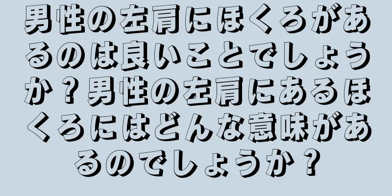 男性の左肩にほくろがあるのは良いことでしょうか？男性の左肩にあるほくろにはどんな意味があるのでしょうか？