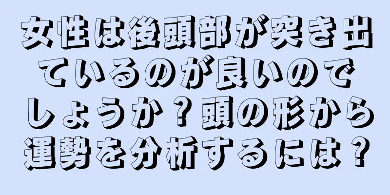 女性は後頭部が突き出ているのが良いのでしょうか？頭の形から運勢を分析するには？