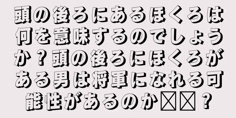 頭の後ろにあるほくろは何を意味するのでしょうか？頭の後ろにほくろがある男は将軍になれる可能性があるのか​​？