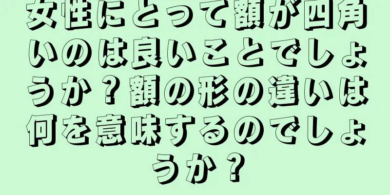 女性にとって額が四角いのは良いことでしょうか？額の形の違いは何を意味するのでしょうか？