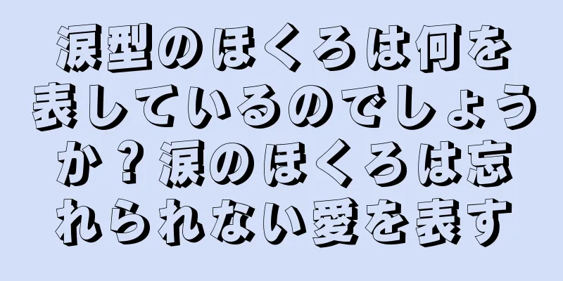 涙型のほくろは何を表しているのでしょうか？涙のほくろは忘れられない愛を表す