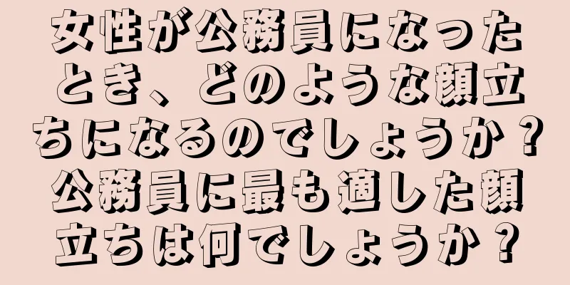 女性が公務員になったとき、どのような顔立ちになるのでしょうか？公務員に最も適した顔立ちは何でしょうか？