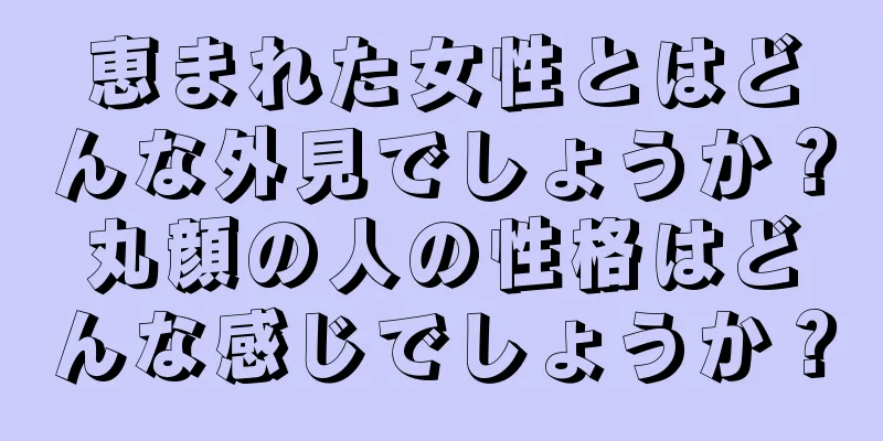 恵まれた女性とはどんな外見でしょうか？丸顔の人の性格はどんな感じでしょうか？