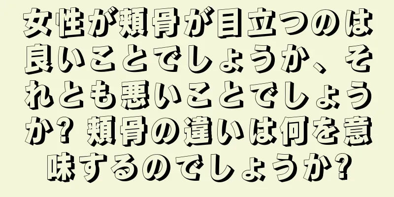 女性が頬骨が目立つのは良いことでしょうか、それとも悪いことでしょうか? 頬骨の違いは何を意味するのでしょうか?