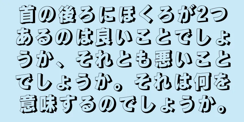 首の後ろにほくろが2つあるのは良いことでしょうか、それとも悪いことでしょうか。それは何を意味するのでしょうか。