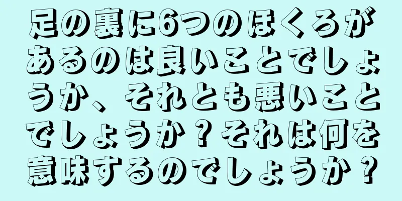 足の裏に6つのほくろがあるのは良いことでしょうか、それとも悪いことでしょうか？それは何を意味するのでしょうか？