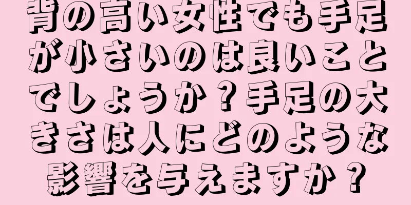 背の高い女性でも手足が小さいのは良いことでしょうか？手足の大きさは人にどのような影響を与えますか？