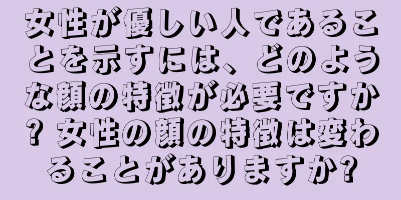 女性が優しい人であることを示すには、どのような顔の特徴が必要ですか? 女性の顔の特徴は変わることがありますか?