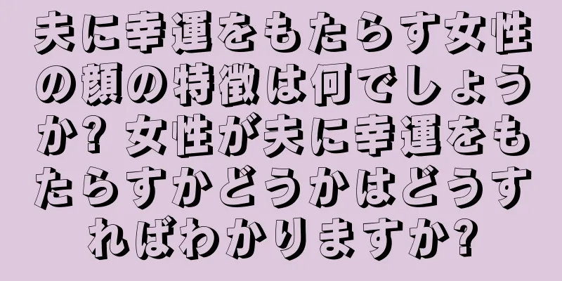 夫に幸運をもたらす女性の顔の特徴は何でしょうか? 女性が夫に幸運をもたらすかどうかはどうすればわかりますか?