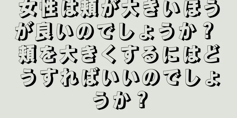 女性は頬が大きいほうが良いのでしょうか？ 頬を大きくするにはどうすればいいのでしょうか？