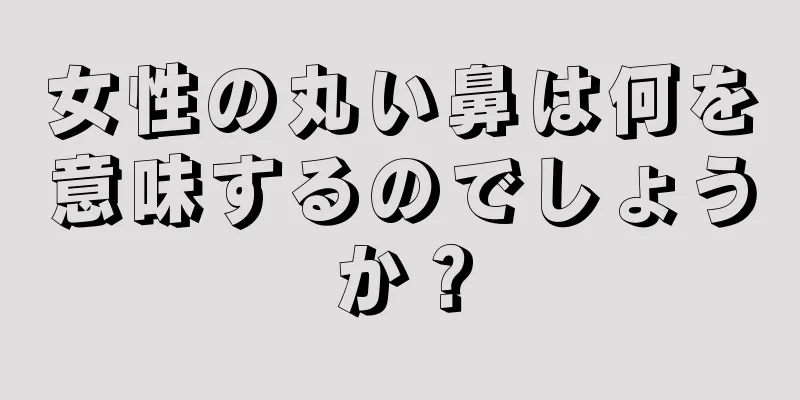 女性の丸い鼻は何を意味するのでしょうか？