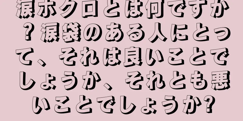 涙ホクロとは何ですか？涙袋のある人にとって、それは良いことでしょうか、それとも悪いことでしょうか?