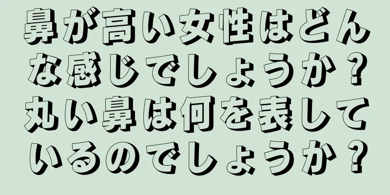 鼻が高い女性はどんな感じでしょうか？丸い鼻は何を表しているのでしょうか？