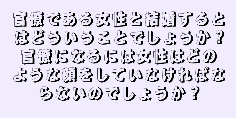 官僚である女性と結婚するとはどういうことでしょうか？官僚になるには女性はどのような顔をしていなければならないのでしょうか？