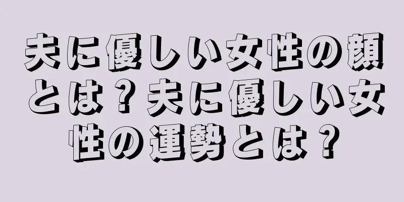 夫に優しい女性の顔とは？夫に優しい女性の運勢とは？