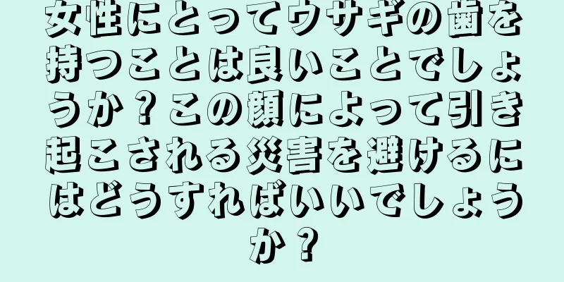 女性にとってウサギの歯を持つことは良いことでしょうか？この顔によって引き起こされる災害を避けるにはどうすればいいでしょうか？