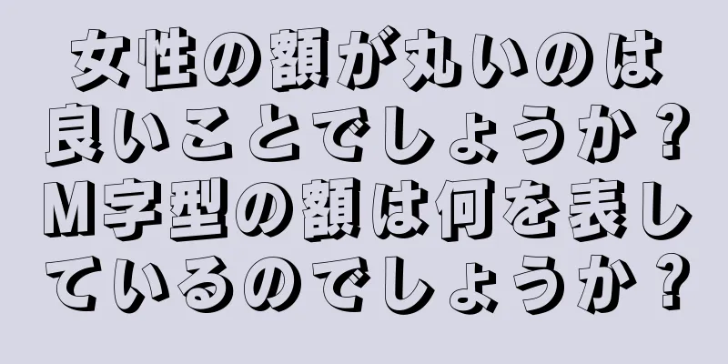 女性の額が丸いのは良いことでしょうか？M字型の額は何を表しているのでしょうか？