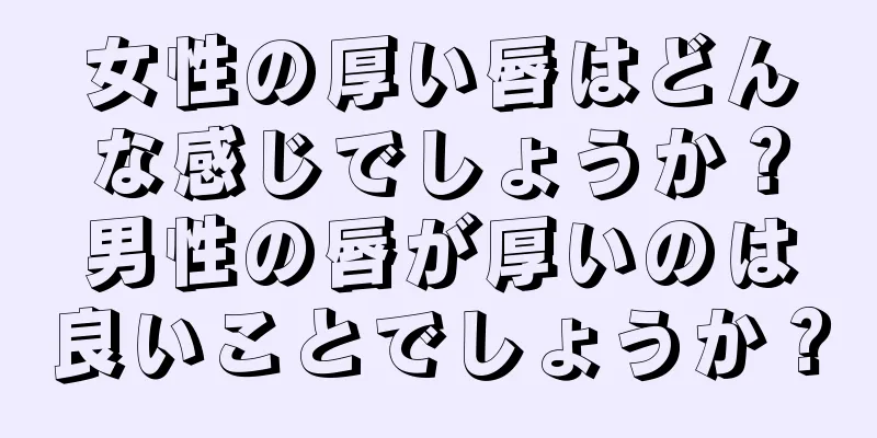 女性の厚い唇はどんな感じでしょうか？男性の唇が厚いのは良いことでしょうか？