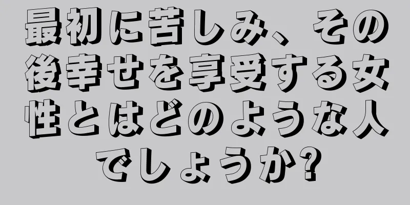 最初に苦しみ、その後幸せを享受する女性とはどのような人でしょうか?