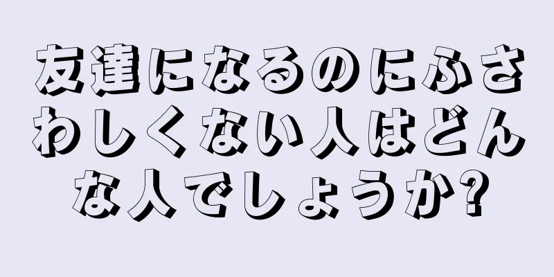 友達になるのにふさわしくない人はどんな人でしょうか?