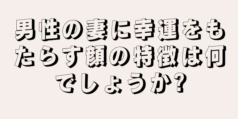 男性の妻に幸運をもたらす顔の特徴は何でしょうか?