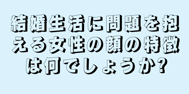 結婚生活に問題を抱える女性の顔の特徴は何でしょうか?