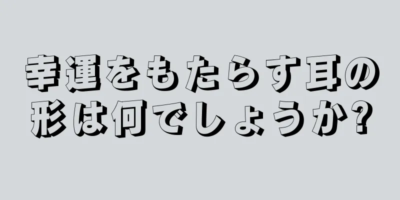 幸運をもたらす耳の形は何でしょうか?