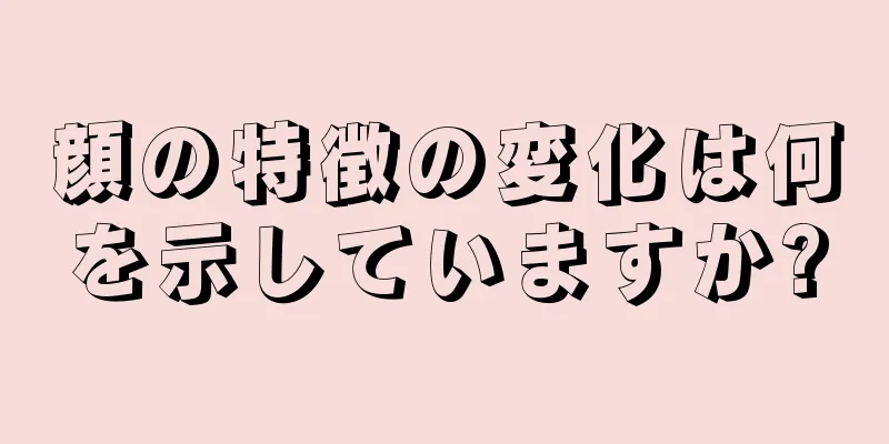 顔の特徴の変化は何を示していますか?