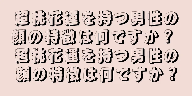 超桃花運を持つ男性の顔の特徴は何ですか？ 超桃花運を持つ男性の顔の特徴は何ですか？