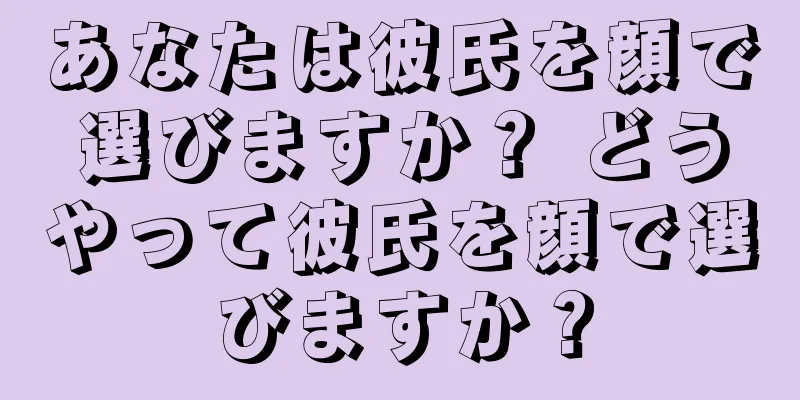 あなたは彼氏を顔で選びますか？ どうやって彼氏を顔で選びますか？