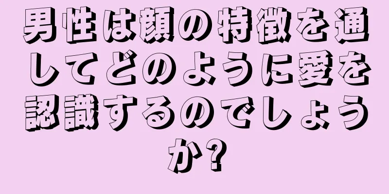 男性は顔の特徴を通してどのように愛を認識するのでしょうか?