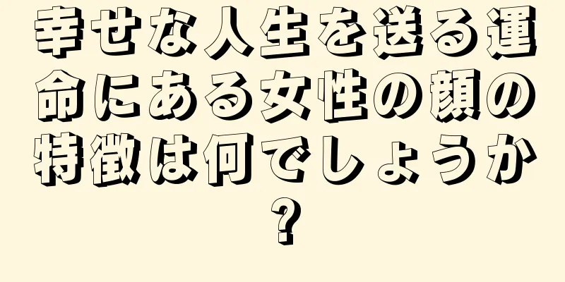 幸せな人生を送る運命にある女性の顔の特徴は何でしょうか?