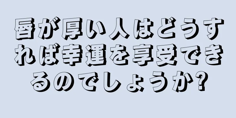 唇が厚い人はどうすれば幸運を享受できるのでしょうか?