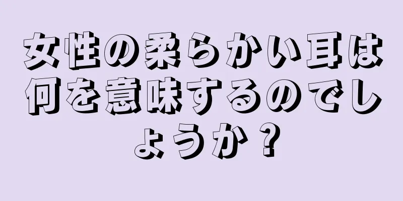 女性の柔らかい耳は何を意味するのでしょうか？