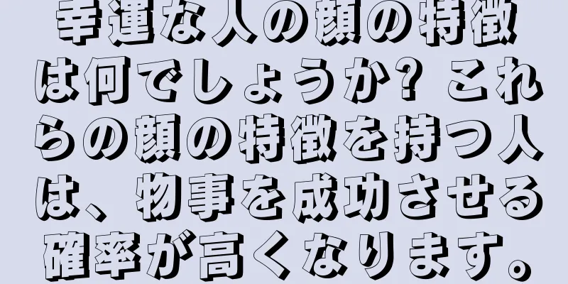 幸運な人の顔の特徴は何でしょうか? これらの顔の特徴を持つ人は、物事を成功させる確率が高くなります。