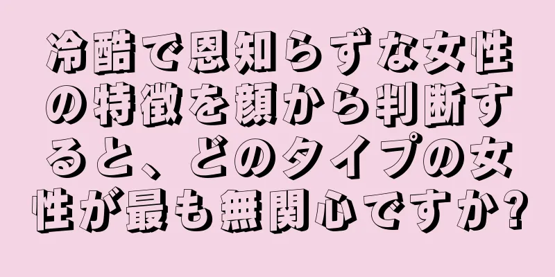 冷酷で恩知らずな女性の特徴を顔から判断すると、どのタイプの女性が最も無関心ですか?