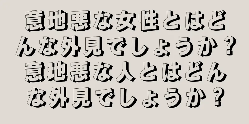 意地悪な女性とはどんな外見でしょうか？意地悪な人とはどんな外見でしょうか？