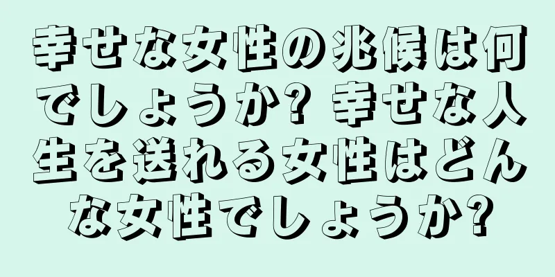 幸せな女性の兆候は何でしょうか? 幸せな人生を送れる女性はどんな女性でしょうか?