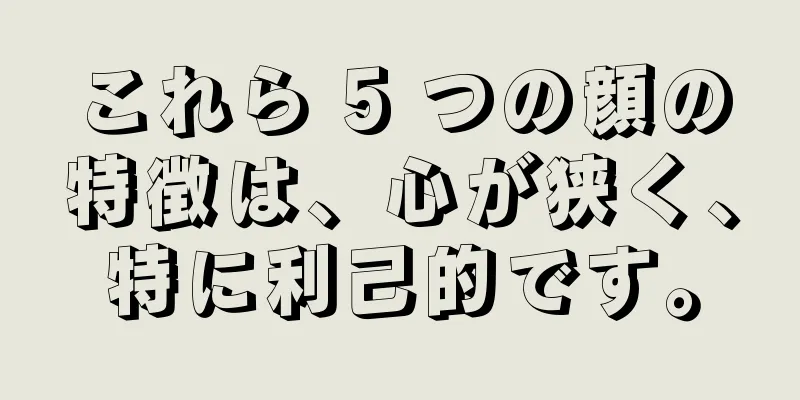 これら 5 つの顔の特徴は、心が狭く、特に利己的です。