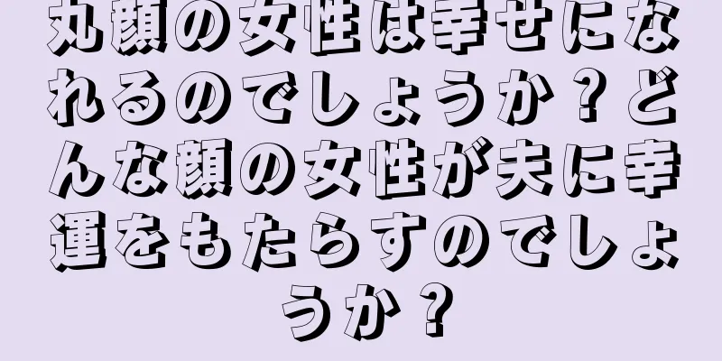 丸顔の女性は幸せになれるのでしょうか？どんな顔の女性が夫に幸運をもたらすのでしょうか？