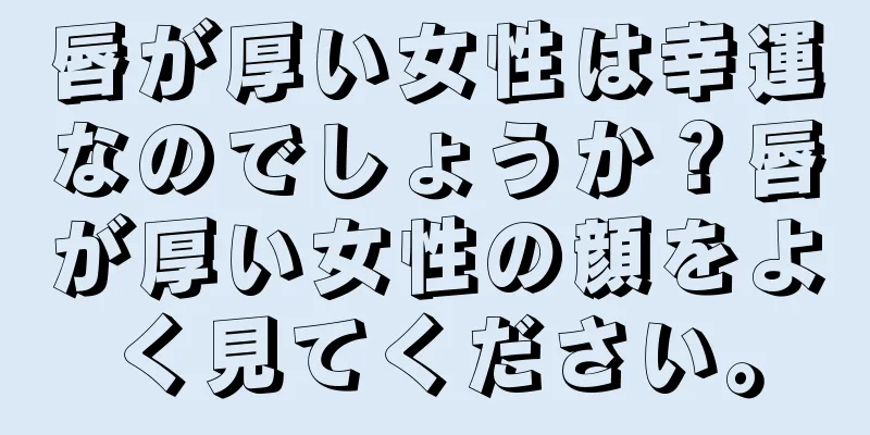 唇が厚い女性は幸運なのでしょうか？唇が厚い女性の顔をよく見てください。